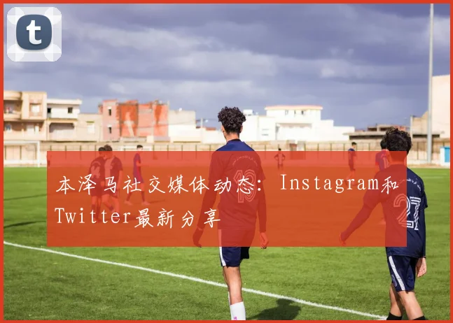 本泽马社交媒体动态:Instagram和Twitter最新分享